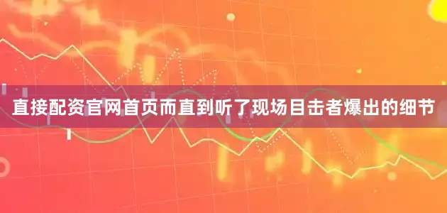 直接配资官网首页而直到听了现场目击者爆出的细节