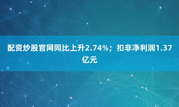 配资炒股官网同比上升2.74%；扣非净利润1.37亿元