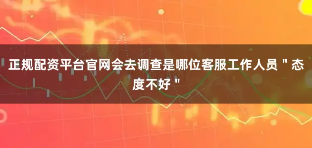 正规配资平台官网会去调查是哪位客服工作人员＂态度不好＂