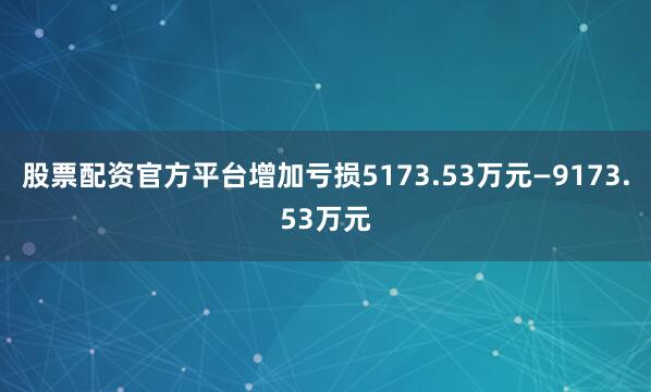 股票配资官方平台增加亏损5173.53万元—9173.53万元